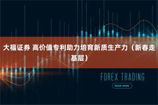 大福证券 高价值专利助力培育新质生产力（新春走基层）