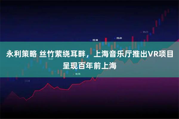永利策略 丝竹萦绕耳畔，上海音乐厅推出VR项目呈现百年前上海