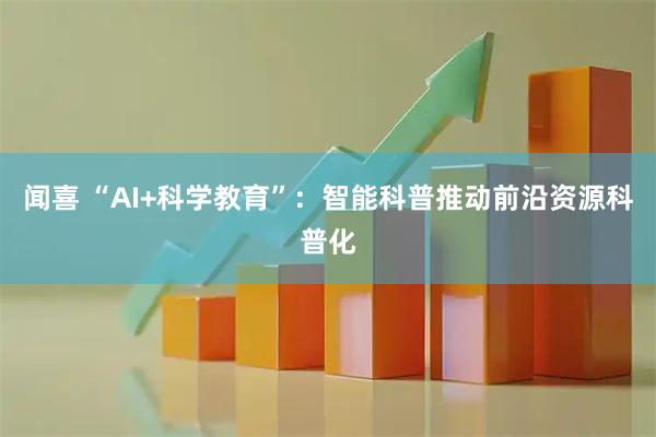 闻喜 “AI+科学教育”：智能科普推动前沿资源科普化