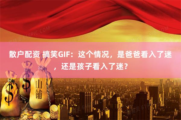 散户配资 搞笑GIF：这个情况，是爸爸看入了迷，还是孩子看入了迷？