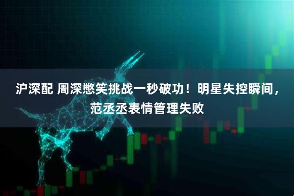 沪深配 周深憋笑挑战一秒破功！明星失控瞬间，范丞丞表情管理失败