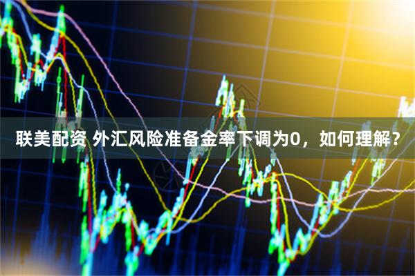 联美配资 外汇风险准备金率下调为0，如何理解？
