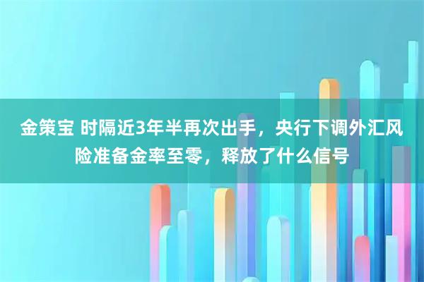 金策宝 时隔近3年半再次出手，央行下调外汇风险准备金率至零，释放了什么信号