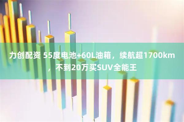 力创配资 55度电池+60L油箱，续航超1700km，不到20万买SUV全能王