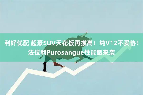 利好优配 超豪SUV天花板再拔高！纯V12不妥协！法拉利Purosangue性能版来袭