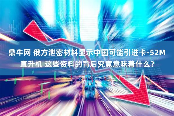 鼎牛网 俄方泄密材料显示中国可能引进卡-52M直升机 这些资料的背后究竟意味着什么？