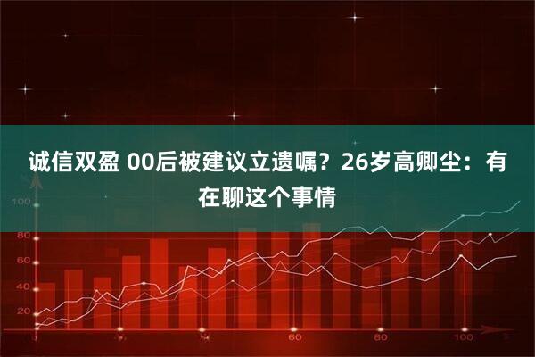 诚信双盈 00后被建议立遗嘱？26岁高卿尘：有在聊这个事情