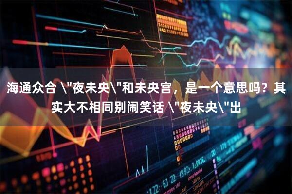 海通众合 ＂夜未央＂和未央宫，是一个意思吗？其实大不相同别闹笑话 ＂夜未央＂出