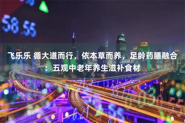 飞乐乐 循大道而行，依本草而养，足龄药膳融合：五观中老年养生滋补食材