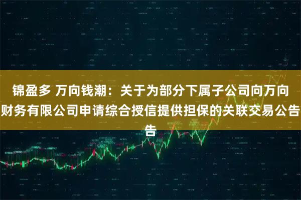 锦盈多 万向钱潮：关于为部分下属子公司向万向财务有限公司申请综合授信提供担保的关联交易公告
