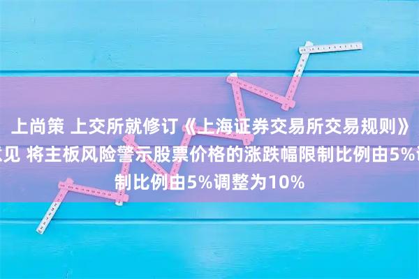 上尚策 上交所就修订《上海证券交易所交易规则》公开征求意见 将主板风险警示股票价格的涨跌幅限制比例由5%调整为10%