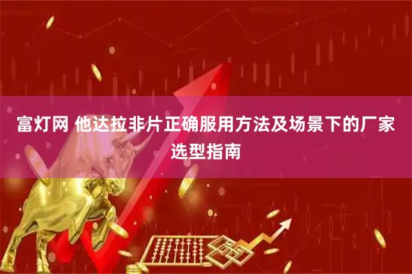 富灯网 他达拉非片正确服用方法及场景下的厂家选型指南