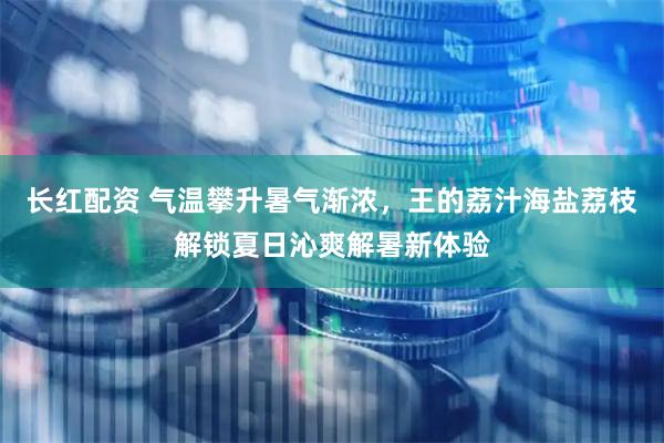 长红配资 气温攀升暑气渐浓，王的荔汁海盐荔枝解锁夏日沁爽解暑新体验