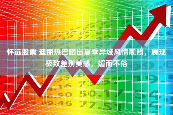 怀远股票 迪丽热巴晒出夏季异域风情靓照，展现极致差别美感，媚而不俗