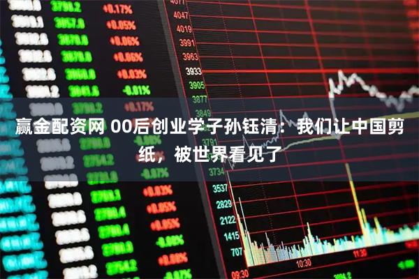 赢金配资网 00后创业学子孙钰清：我们让中国剪纸，被世界看见了