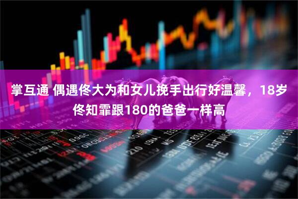 掌互通 偶遇佟大为和女儿挽手出行好温馨，18岁佟知霏跟180的爸爸一样高