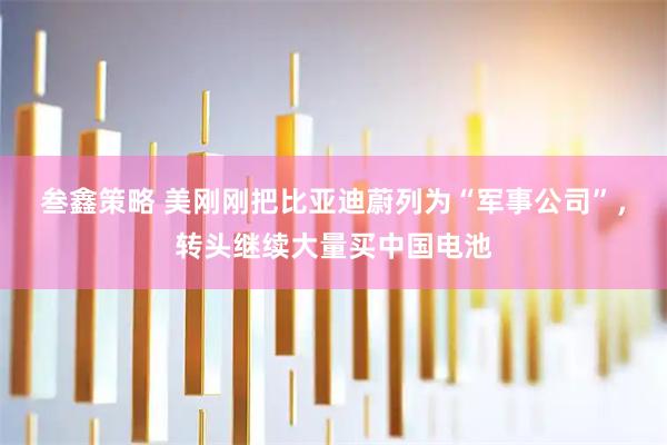 叁鑫策略 美刚刚把比亚迪蔚列为“军事公司”，转头继续大量买中国电池