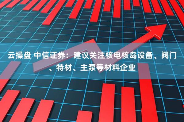 云操盘 中信证券：建议关注核电核岛设备、阀门、特材、主泵等材料企业
