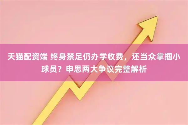 天猫配资端 终身禁足仍办学收费，还当众掌掴小球员？申思两大争议完整解析
