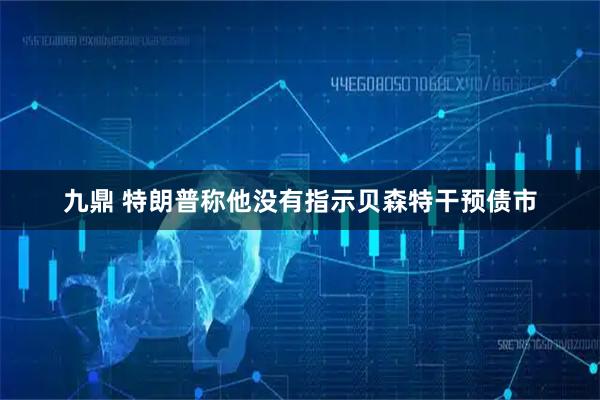 九鼎 特朗普称他没有指示贝森特干预债市