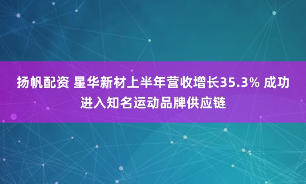 扬帆配资 星华新材上半年营收增长35.3% 成功进入知名运动品牌供应链